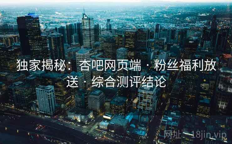 独家揭秘:杏吧网页端 · 粉丝福利放送 · 综合测评结论