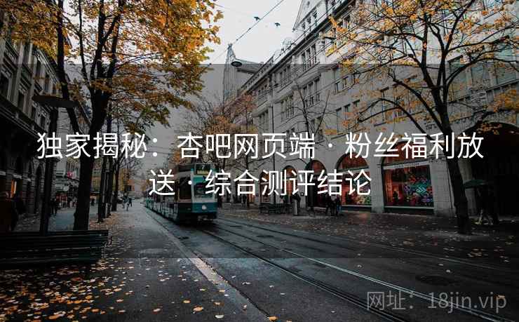 独家揭秘:杏吧网页端 · 粉丝福利放送 · 综合测评结论
