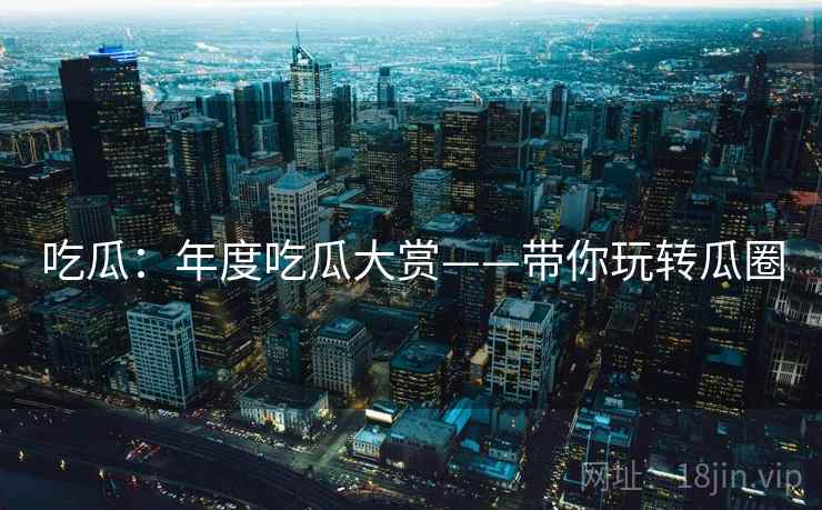 吃瓜:年度吃瓜大赏——带你玩转瓜圈 第2张 吃瓜:年度吃瓜大赏——带你玩转瓜圈 第2张