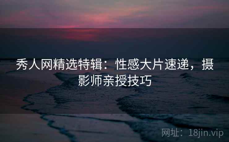 秀人网精选特辑:性感大片速递,摄影师亲授技巧