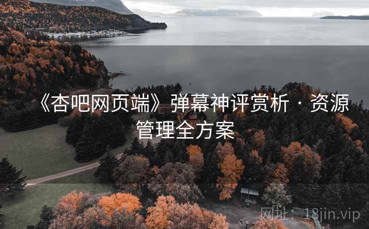《杏吧网页端》弹幕神评赏析 · 资源管理全方案