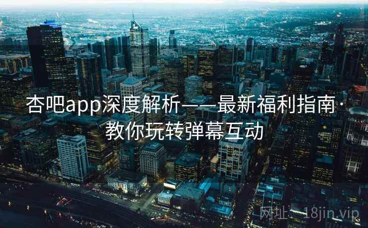 杏吧app深度解析——最新福利指南·教你玩转弹幕互动