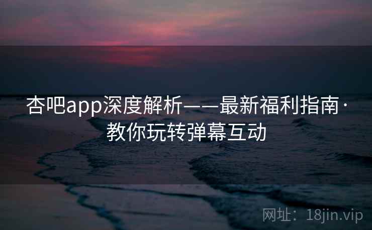 杏吧app深度解析——最新福利指南·教你玩转弹幕互动