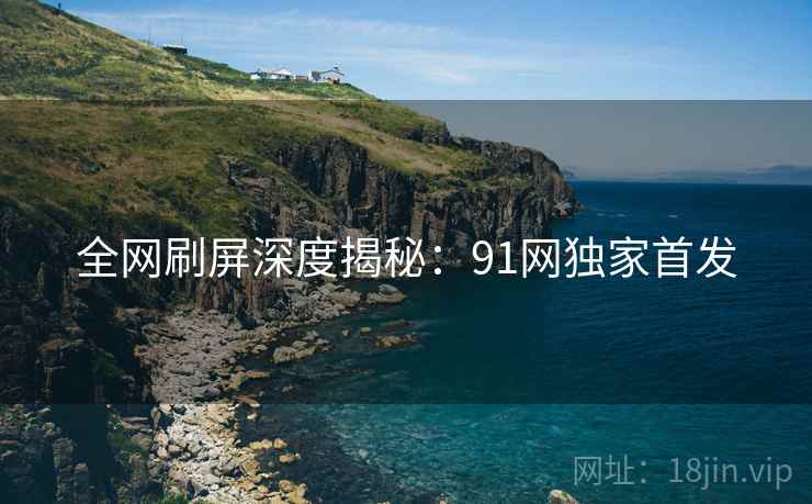 全网刷屏深度揭秘:91网独家首发 第1张 全网刷屏深度揭秘:91网独家首发 第1张