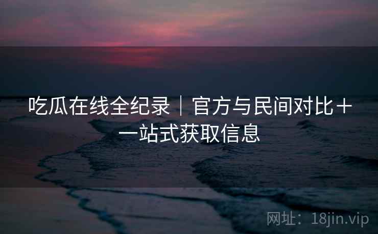 吃瓜在线全纪录|官方与民间对比+一站式获取信息