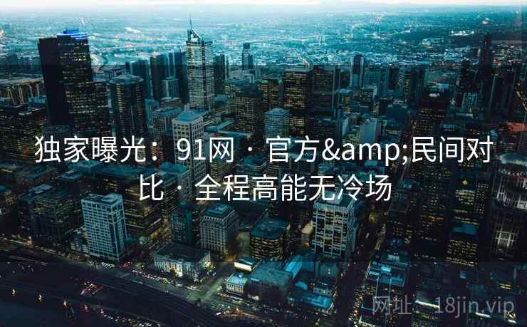 独家曝光:91网 · 官方&民间对比 · 全程高能无冷场