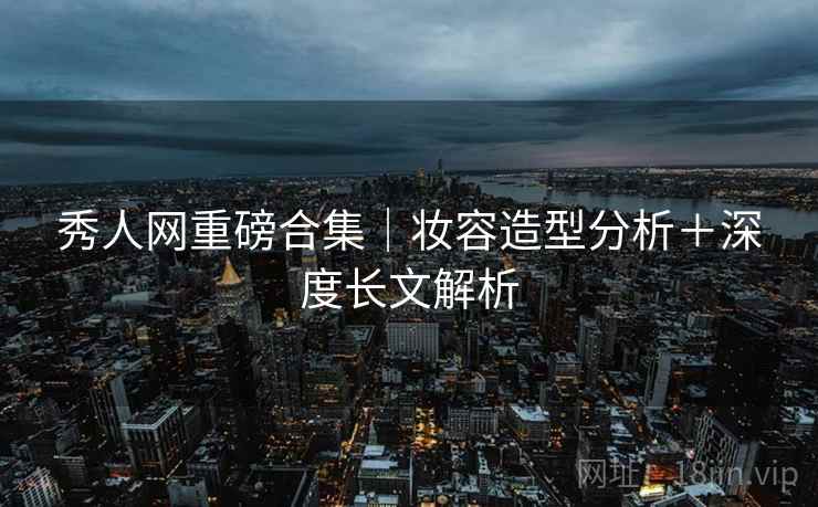秀人网重磅合集|妆容造型分析+深度长文解析