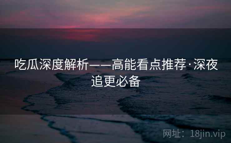 吃瓜深度解析——高能看点推荐·深夜追更必备