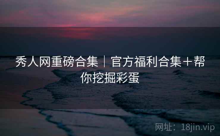 秀人网重磅合集|官方福利合集+帮你挖掘彩蛋