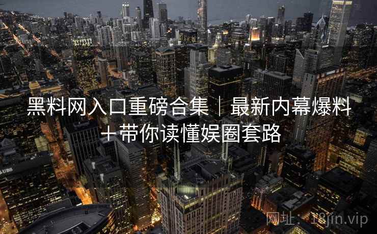 黑料网入口重磅合集|最新内幕爆料+带你读懂娱圈套路