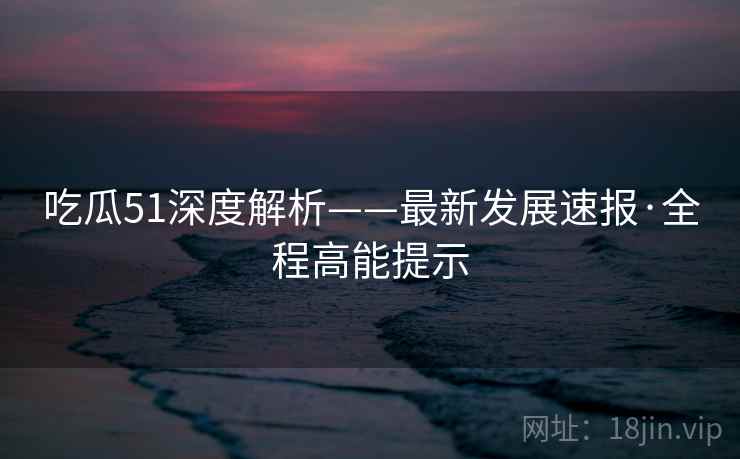 吃瓜51深度解析——最新发展速报·全程高能提示